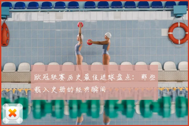 欧冠联赛历史最佳进球盘点：那些载入史册的经典瞬间
