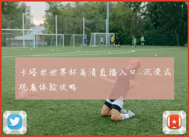 卡塔尔世界杯高清直播入口_沉浸式观看体验攻略