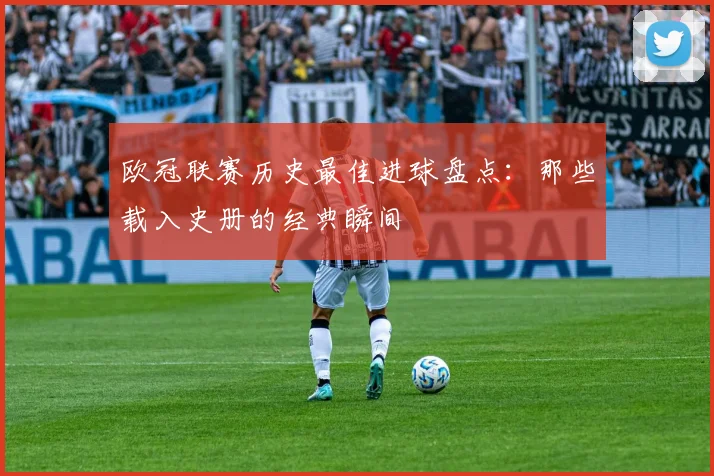 欧冠联赛历史最佳进球盘点：那些载入史册的经典瞬间