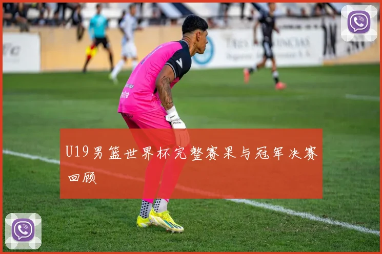 U19男篮世界杯完整赛果与冠军决赛回顾